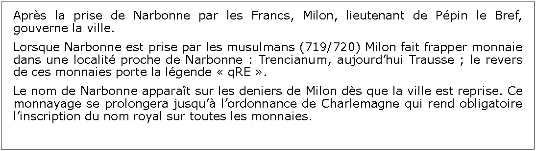 Zone de Texte: Aprs la prise de Narbonne par les Francs, Milon, lieutenant de Ppin le Bref, gouverne la ville.  Lorsque Narbonne est prise par les musulmans (719/720) Milon fait frapper monnaie dans une localit proche de Narbonne : Trencianum, aujourdhui Trausse ; le revers de ces monnaies porte la lgende  qRE .Le nom de Narbonne apparat sur les deniers de Milon ds que la ville est reprise. Ce monnayage se prolongera jusqu lordonnance de Charlemagne qui rend obligatoire linscription du nom royal sur toutes les monnaies.