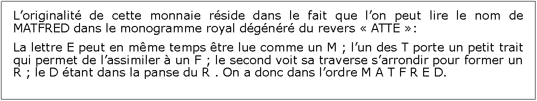 Zone de Texte: Loriginalit de cette monnaie rside dans le fait que lon peut lire le nom de MATFRED dans le monogramme royal dgnr du revers  ATTE :La lettre E peut en mme temps tre lue comme un M ; lun des T porte un petit trait qui permet de lassimiler  un F ; le second voit sa traverse sarrondir pour former un R ; le D tant dans la panse du R . On a donc dans lordre M A T F R E D.