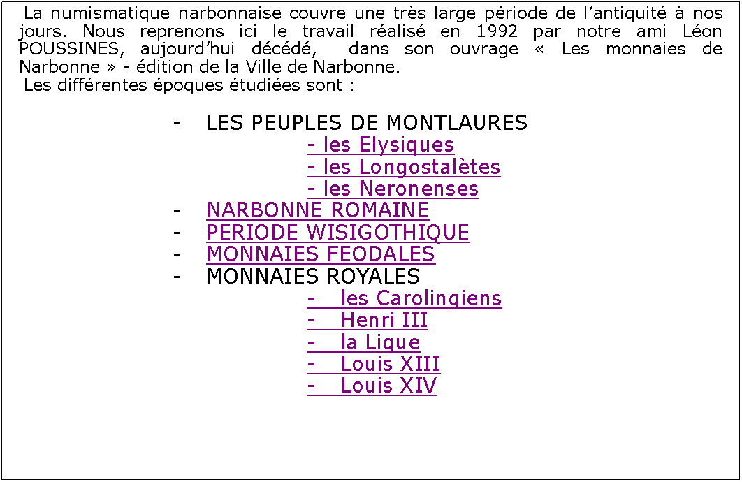 Zone de Texte: La numismatique narbonnaise couvre une trs large priode de lantiquit  nos jours. Nous reprenons ici le travail ralis en 1992 par notre ami Lon POUSSINES, aujourdhui dcd,  dans son ouvrage  Les monnaies de Narbonne  - dition de la Ville de Narbonne.Les diffrentes poques tudies sont :			-	LES PEUPLES DE MONTLAURES							- les Elysiques							- les Longostaltes							- les Neronenses			-	NARBONNE ROMAINE			-	PERIODE WISIGOTHIQUE			-	MONNAIES FEODALES			-	MONNAIES ROYALES							-	les Carolingiens							-	Henri III							- 	la Ligue							- 	Louis XIII							-	Louis XIV