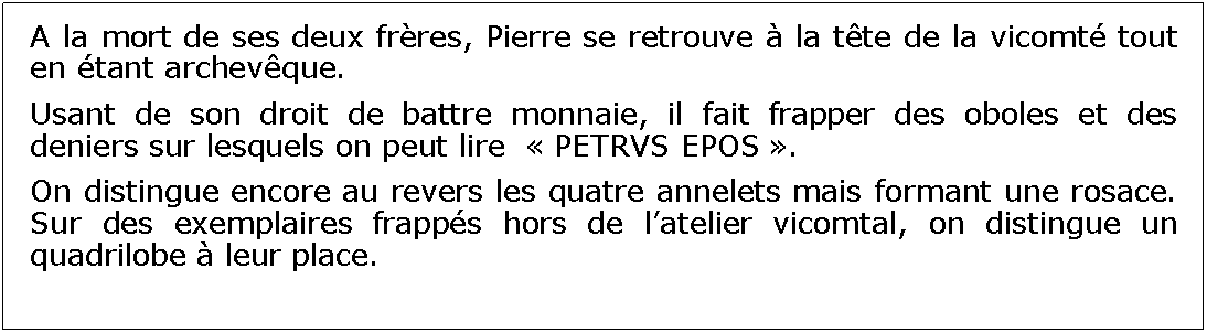 Zone de Texte: A la mort de ses deux frres, Pierre se retrouve  la tte de la vicomt tout en tant archevque. Usant de son droit de battre monnaie, il fait frapper des oboles et des deniers sur lesquels on peut lire   PETRVS EPOS .On distingue encore au revers les quatre annelets mais formant une rosace. Sur des exemplaires frapps hors de latelier vicomtal, on distingue un quadrilobe  leur place.