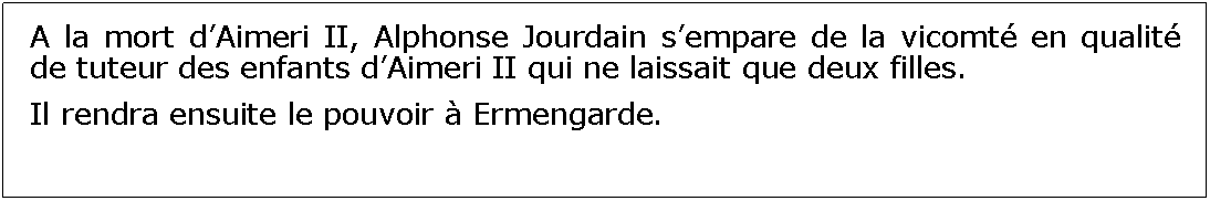 Zone de Texte: A la mort dAimeri II, Alphonse Jourdain sempare de la vicomt en qualit de tuteur des enfants dAimeri II qui ne laissait que deux filles.Il rendra ensuite le pouvoir  Ermengarde.