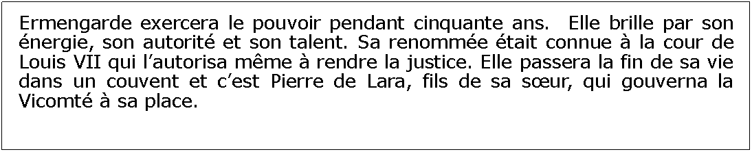 Zone de Texte: Ermengarde exercera le pouvoir pendant cinquante ans.  Elle brille par son nergie, son autorit et son talent. Sa renomme tait connue  la cour de Louis VII qui lautorisa mme  rendre la justice. Elle passera la fin de sa vie dans un couvent et cest Pierre de Lara, fils de sa sur, qui gouverna la Vicomt  sa place.