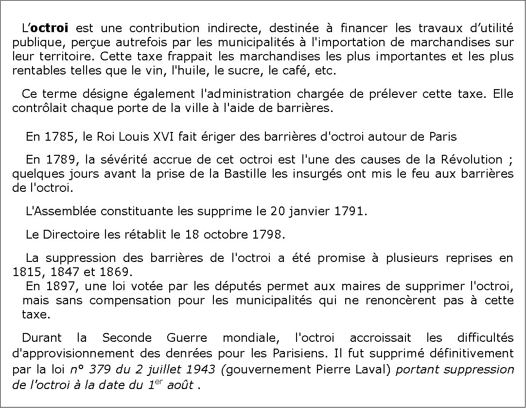 Zone de Texte: 	Loctroi est une contribution indirecte, destine  financer les travaux dutilit publique, perue autrefois par les municipalits  l'importation de marchandises sur leur territoire. Cette taxe frappait les marchandises les plus importantes et les plus rentables telles que le vin, l'huile, le sucre, le caf, etc. Ce terme dsigne galement l'administration charge de prlever cette taxe. Elle contrlait chaque porte de la ville  l'aide de barrires.	En 1785, le Roi Louis XVI fait riger des barrires d'octroi autour de Paris	En 1789, la svrit accrue de cet octroi est l'une des causes de la Rvolution ; quelques jours avant la prise de la Bastille les insurgs ont mis le feu aux barrires de l'octroi.	L'Assemble constituante les supprime le 20 janvier 1791.	Le Directoire les rtablit le 18 octobre 1798.	La suppression des barrires de l'octroi a t promise  plusieurs reprises en 1815, 1847 et 1869.	En 1897, une loi vote par les dputs permet aux maires de supprimer l'octroi, mais sans compensation pour les municipalits qui ne renoncrent pas  cette taxe.Durant la Seconde Guerre mondiale, l'octroi accroissait les difficults d'approvisionnement des denres pour les Parisiens. Il fut supprim dfinitivement par la loi n 379 du 2 juillet 1943 (gouvernement Pierre Laval) portant suppression de l'octroi  la date du 1er aot .