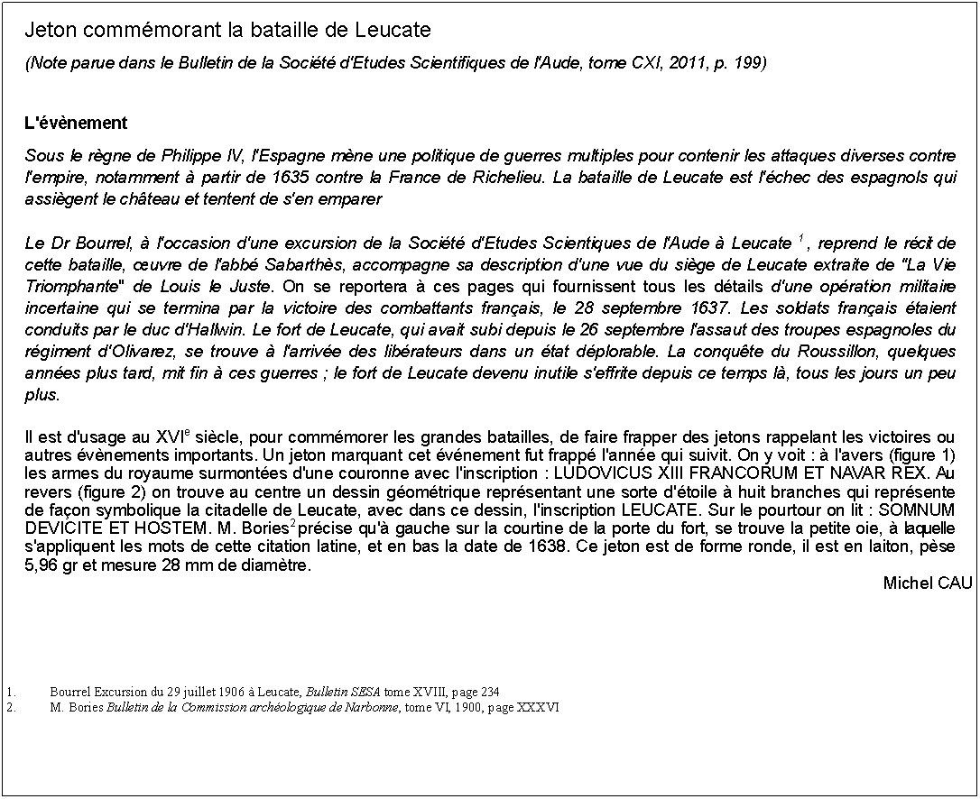 Zone de Texte: Jeton commmorant la bataille de Leucate(Note parue dans le Bulletin de la Socit d'Etudes Scientifiques de l'Aude, tome CXI, 2011, p. 199)L'vnementSous le rgne de Philippe IV, l'Espagne mne une politique de guerres multiples pour contenir les attaques diverses contre l'empire, notamment  partir de 1635 contre la France de Richelieu. La bataille de Leucate est l'chec des espagnols qui assigent le chteau et tentent de s'en emparerLe Dr Bourrel,  l'occasion d'une excursion de la Socit d'Etudes Scientiques de l'Aude  Leucate 1 , reprend le rcit de cette bataille, uvre de l'abb Sabarths, accompagne sa description d'une vue du sige de Leucate extraite de "La Vie Triomphante" de Louis le Juste. On se reportera  ces pages qui fournissent tous les dtails d'une opration militaire incertaine qui se termina par la victoire des combattants franais, le 28 septembre 1637. Les soldats franais taient conduits par le duc d'Hallwin. Le fort de Leucate, qui avait subi depuis le 26 septembre l'assaut des troupes espagnoles du rgiment d'Olivarez, se trouve  l'arrive des librateurs dans un tat dplorable. La conqute du Roussillon, quelques annes plus tard, mit fin  ces guerres ; le fort de Leucate devenu inutile s'effrite depuis ce temps l, tous les jours un peu plus.Il est d'usage au XVIe sicle, pour commmorer les grandes batailles, de faire frapper des jetons rappelant les victoires ou autres vnements importants. Un jeton marquant cet vnement fut frapp l'anne qui suivit. On y voit :  l'avers (figure 1) les armes du royaume surmontes d'une couronne avec l'inscription : LUDOVICUS XIII FRANCORUM ET NAVAR REX. Au revers (figure 2) on trouve au centre un dessin gomtrique reprsentant une sorte d'toile  huit branches qui reprsente de faon symbolique la citadelle de Leucate, avec dans ce dessin, l'inscription LEUCATE. Sur le pourtour on lit : SOMNUM DEVICITE ET HOSTEM. M. Bories2 prcise qu' gauche sur la courtine de la porte du fort, se trouve la petite oie,  laquelle s'appliquent les mots de cette citation latine, et en bas la date de 1638. Ce jeton est de forme ronde, il est en laiton, pse 5,96 gr et mesure 28 mm de diamtre.Michel CAU1.	Bourrel Excursion du 29 juillet 1906  Leucate, Bulletin SESA tome XVIII, page 2342.	M. Bories Bulletin de la Commission archologique de Narbonne, tome VI, 1900, page XXXVI 