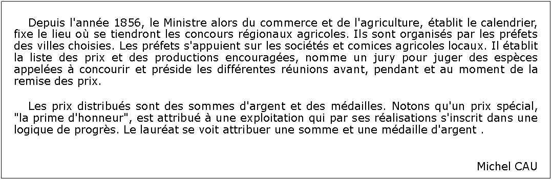 Zone de Texte: 	Depuis l'anne 1856, le Ministre alors du commerce et de l'agriculture, tablit le calendrier, fixe le lieu o se tiendront les concours rgionaux agricoles. Ils sont organiss par les prfets des villes choisies. Les prfets s'appuient sur les socits et comices agricoles locaux. Il tablit la liste des prix et des productions encourages, nomme un jury pour juger des espces appeles  concourir et prside les diffrentes runions avant, pendant et au moment de la remise des prix. 	Les prix distribus sont des sommes d'argent et des mdailles. Notons qu'un prix spcial, "la prime d'honneur", est attribu  une exploitation qui par ses ralisations s'inscrit dans une logique de progrs. Le laurat se voit attribuer une somme et une mdaille d'argent .Michel CAU 