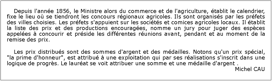 Zone de Texte: 	Depuis l'anne 1856, le Ministre alors du commerce et de l'agriculture, tablit le calendrier, fixe le lieu o se tiendront les concours rgionaux agricoles. Ils sont organiss par les prfets des villes choisies. Les prfets s'appuient sur les socits et comices agricoles locaux. Il tablit la liste des prix et des productions encourages, nomme un jury pour juger des espces appeles  concourir et prside les diffrentes runions avant, pendant et au moment de la remise des prix. 	Les prix distribus sont des sommes d'argent et des mdailles. Notons qu'un prix spcial, "la prime d'honneur", est attribu  une exploitation qui par ses ralisations s'inscrit dans une logique de progrs. Le laurat se voit attribuer une somme et une mdaille d'argent .Michel CAU 