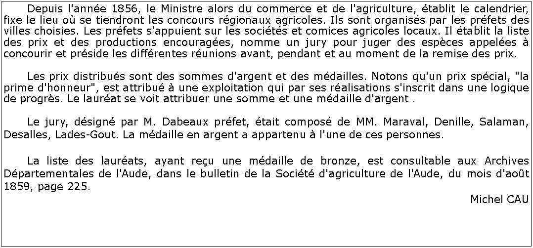 Zone de Texte: 	Depuis l'anne 1856, le Ministre alors du commerce et de l'agriculture, tablit le calendrier, fixe le lieu o se tiendront les concours rgionaux agricoles. Ils sont organiss par les prfets des villes choisies. Les prfets s'appuient sur les socits et comices agricoles locaux. Il tablit la liste des prix et des productions encourages, nomme un jury pour juger des espces appeles  concourir et prside les diffrentes runions avant, pendant et au moment de la remise des prix. 	Les prix distribus sont des sommes d'argent et des mdailles. Notons qu'un prix spcial, "la prime d'honneur", est attribu  une exploitation qui par ses ralisations s'inscrit dans une logique de progrs. Le laurat se voit attribuer une somme et une mdaille d'argent .	Le jury, dsign par M. Dabeaux prfet, tait compos de MM. Maraval, Denille, Salaman, Desalles, Lades-Gout. La mdaille en argent a appartenu  l'une de ces personnes.	La liste des laurats, ayant reu une mdaille de bronze, est consultable aux Archives Dpartementales de l'Aude, dans le bulletin de la Socit d'agriculture de l'Aude, du mois d'aot 1859, page 225.Michel CAU 