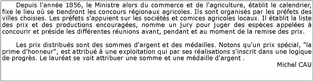 Zone de Texte: 	Depuis l'anne 1856, le Ministre alors du commerce et de l'agriculture, tablit le calendrier, fixe le lieu o se tiendront les concours rgionaux agricoles. Ils sont organiss par les prfets des villes choisies. Les prfets s'appuient sur les socits et comices agricoles locaux. Il tablit la liste des prix et des productions encourages, nomme un jury pour juger des espces appeles  concourir et prside les diffrentes runions avant, pendant et au moment de la remise des prix. 	Les prix distribus sont des sommes d'argent et des mdailles. Notons qu'un prix spcial, "la prime d'honneur", est attribu  une exploitation qui par ses ralisations s'inscrit dans une logique de progrs. Le laurat se voit attribuer une somme et une mdaille d'argent .Michel CAU 	