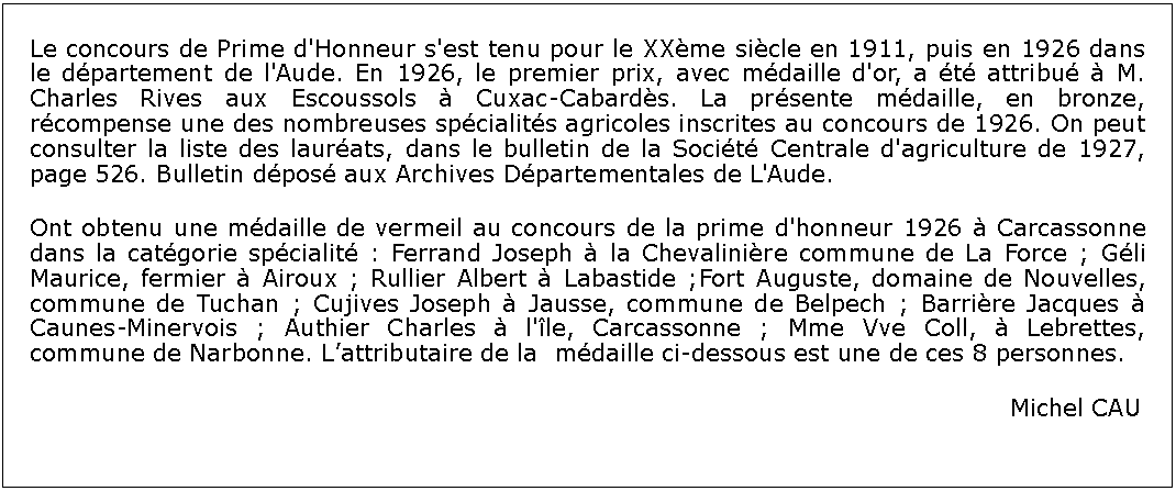 Zone de Texte: Le concours de Prime d'Honneur s'est tenu pour le XXme sicle en 1911, puis en 1926 dans le dpartement de l'Aude. En 1926, le premier prix, avec mdaille d'or, a t attribu  M. Charles Rives aux Escoussols  Cuxac-Cabards. La prsente mdaille, en bronze, rcompense une des nombreuses spcialits agricoles inscrites au concours de 1926. On peut consulter la liste des laurats, dans le bulletin de la Socit Centrale d'agriculture de 1927, page 526. Bulletin dpos aux Archives Dpartementales de L'Aude.Ont obtenu une mdaille de vermeil au concours de la prime d'honneur 1926  Carcassonne dans la catgorie spcialit : Ferrand Joseph  la Chevalinire commune de La Force ; Gli Maurice, fermier  Airoux ; Rullier Albert  Labastide ;Fort Auguste, domaine de Nouvelles, commune de Tuchan ; Cujives Joseph  Jausse, commune de Belpech ; Barrire Jacques  Caunes-Minervois ; Authier Charles  l'le, Carcassonne ; Mme Vve Coll,  Lebrettes, commune de Narbonne. Lattributaire de la  mdaille ci-dessous est une de ces 8 personnes.																			Michel CAU