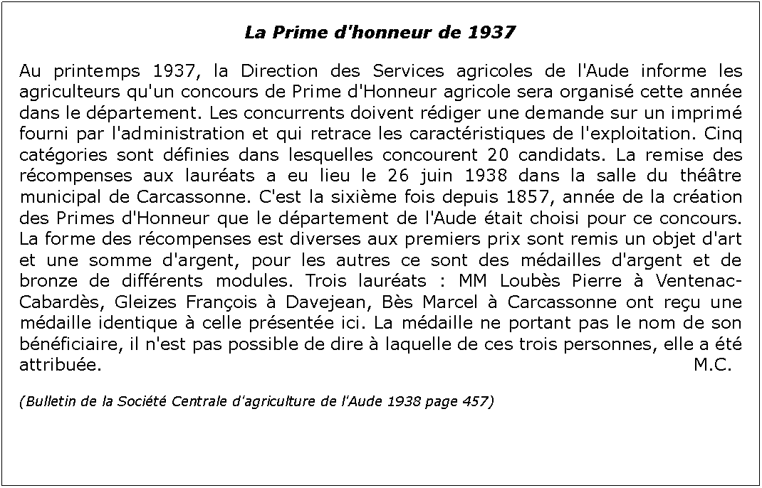 Zone de Texte: La Prime d'honneur de 1937Au printemps 1937, la Direction des Services agricoles de l'Aude informe les agriculteurs qu'un concours de Prime d'Honneur agricole sera organis cette anne dans le dpartement. Les concurrents doivent rdiger une demande sur un imprim fourni par l'administration et qui retrace les caractristiques de l'exploitation. Cinq catgories sont dfinies dans lesquelles concourent 20 candidats. La remise des rcompenses aux laurats a eu lieu le 26 juin 1938 dans la salle du thtre municipal de Carcassonne. C'est la sixime fois depuis 1857, anne de la cration des Primes d'Honneur que le dpartement de l'Aude tait choisi pour ce concours. La forme des rcompenses est diverses aux premiers prix sont remis un objet d'art et une somme d'argent, pour les autres ce sont des mdailles d'argent et de bronze de diffrents modules. Trois laurats : MM Loubs Pierre  Ventenac-Cabards, Gleizes Franois  Davejean, Bs Marcel  Carcassonne ont reu une mdaille identique  celle prsente ici. La mdaille ne portant pas le nom de son bnficiaire, il n'est pas possible de dire  laquelle de ces trois personnes, elle a t attribue.															                  M.C.(Bulletin de la Socit Centrale d'agriculture de l'Aude 1938 page 457)