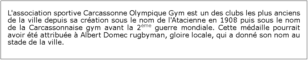 Zone de Texte: L'association sportive Carcassonne Olympique Gym est un des clubs les plus anciens de la ville depuis sa cration sous le nom de l'Atacienne en 1908 puis sous le nom de la Carcassonnaise gym avant la 2me guerre mondiale. Cette mdaille pourrait avoir t attribue  Albert Domec rugbyman, gloire locale, qui a donn son nom au stade de la ville.