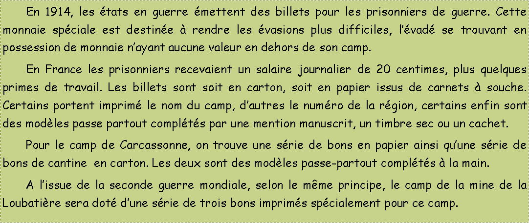 Zone de Texte: 	En 1914, les tats en guerre mettent des billets pour les prisonniers de guerre. Cette monnaie spciale est destine  rendre les vasions plus difficiles, lvad se trouvant en possession de monnaie nayant aucune valeur en dehors de son camp.	En France les prisonniers recevaient un salaire journalier de 20 centimes, plus quelques primes de travail. Les billets sont soit en carton, soit en papier issus de carnets  souche. Certains portent imprim le nom du camp, dautres le numro de la rgion, certains enfin sont des modles passe partout complts par une mention manuscrit, un timbre sec ou un cachet.	Pour le camp de Carcassonne, on trouve une srie de bons en papier ainsi quune srie de bons de cantine  en carton. Les deux sont des modles passe-partout complts  la main.	A lissue de la seconde guerre mondiale, selon le mme principe, le camp de la mine de la Loubatire sera dot dune srie de trois bons imprims spcialement pour ce camp.